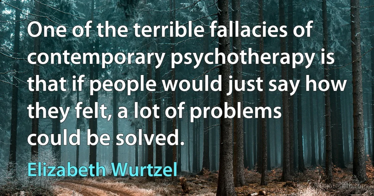 One of the terrible fallacies of contemporary psychotherapy is that if people would just say how they felt, a lot of problems could be solved. (Elizabeth Wurtzel)