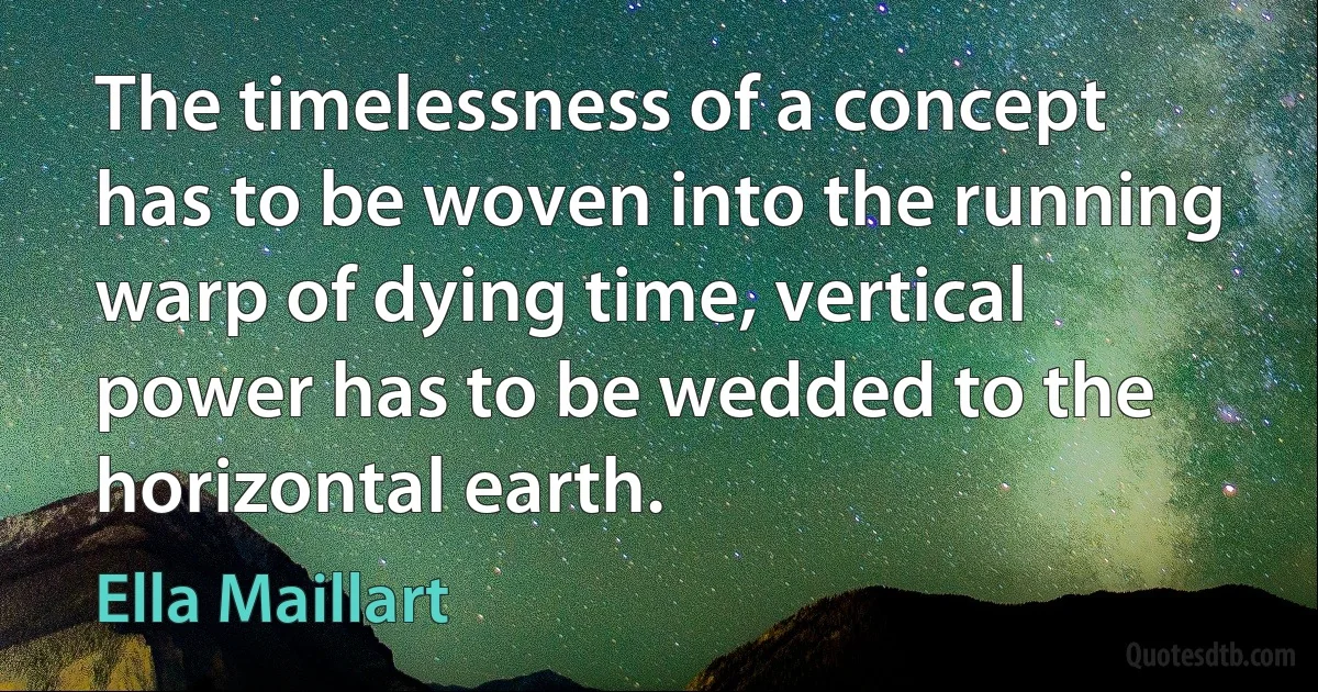 The timelessness of a concept has to be woven into the running warp of dying time, vertical power has to be wedded to the horizontal earth. (Ella Maillart)