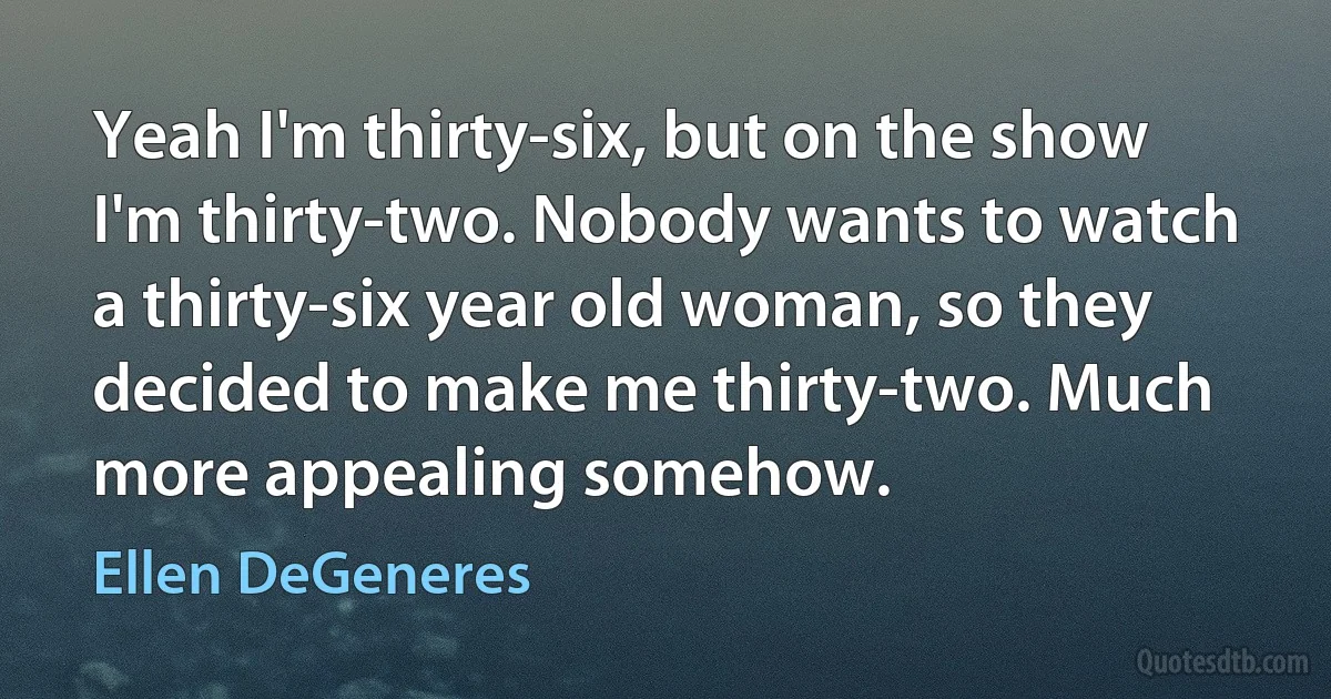 Yeah I'm thirty-six, but on the show I'm thirty-two. Nobody wants to watch a thirty-six year old woman, so they decided to make me thirty-two. Much more appealing somehow. (Ellen DeGeneres)