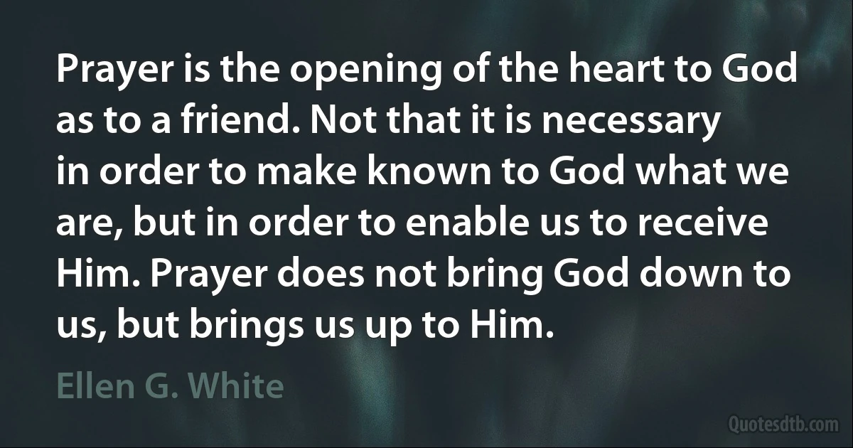 Prayer is the opening of the heart to God as to a friend. Not that it is necessary in order to make known to God what we are, but in order to enable us to receive Him. Prayer does not bring God down to us, but brings us up to Him. (Ellen G. White)