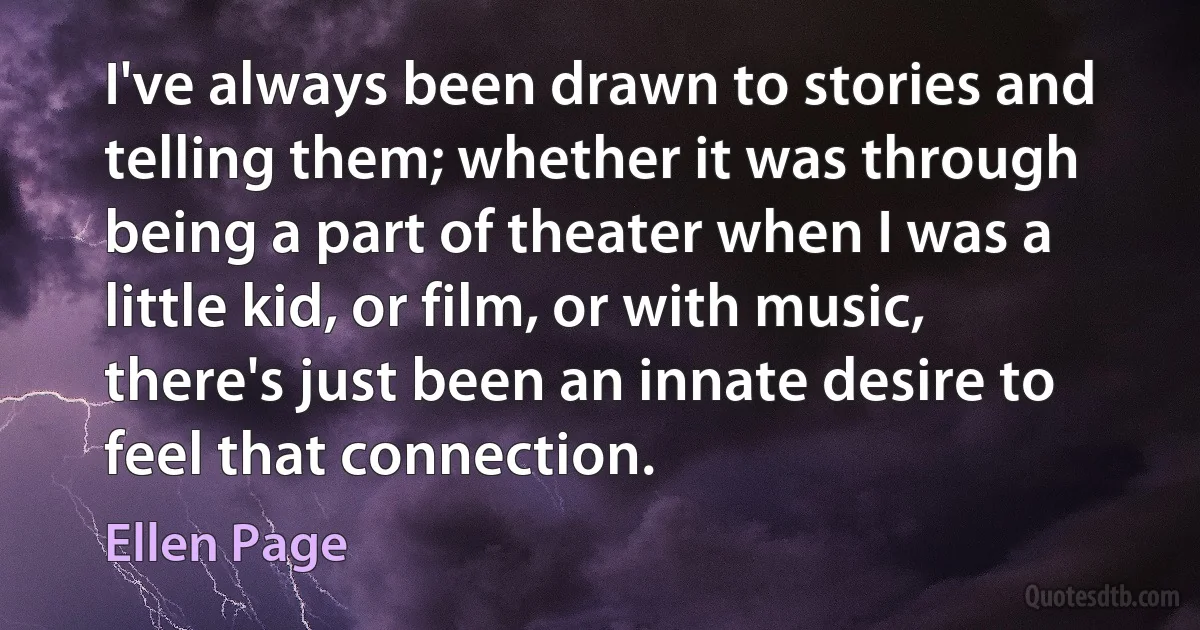 I've always been drawn to stories and telling them; whether it was through being a part of theater when I was a little kid, or film, or with music, there's just been an innate desire to feel that connection. (Ellen Page)