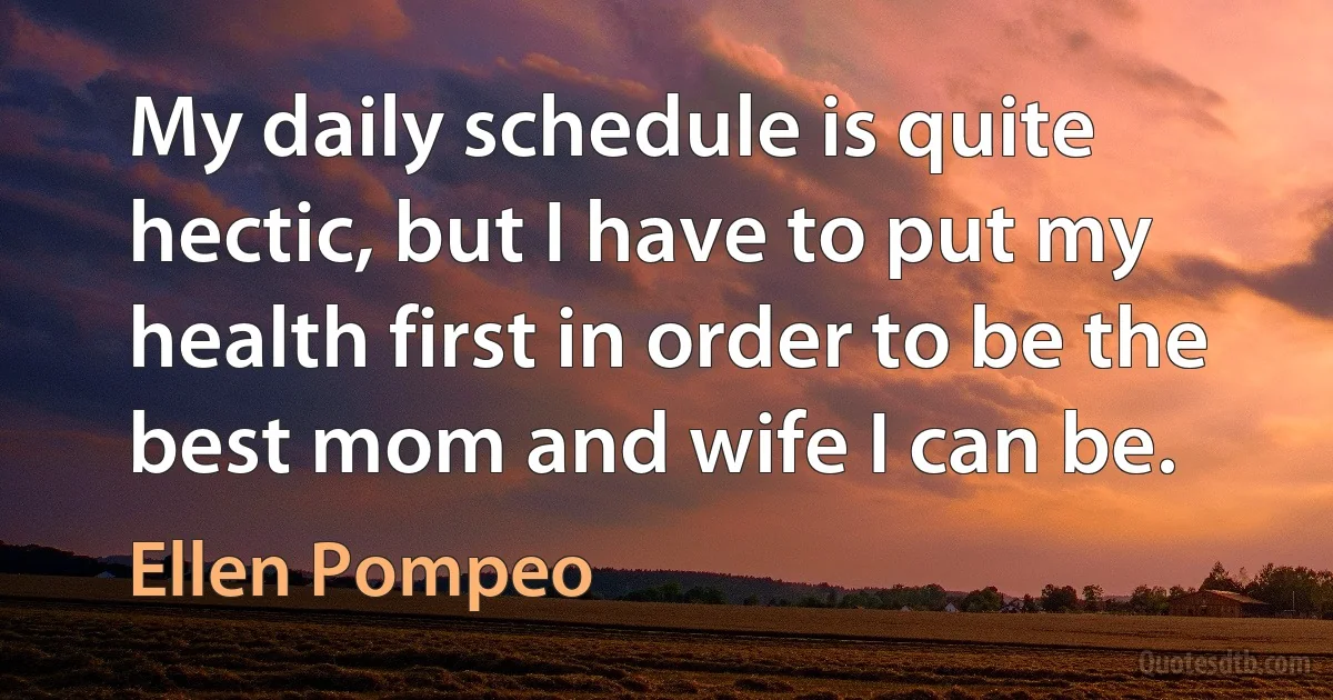 My daily schedule is quite hectic, but I have to put my health first in order to be the best mom and wife I can be. (Ellen Pompeo)