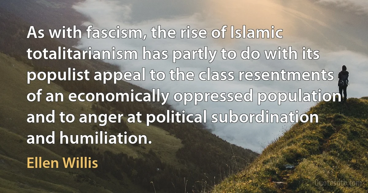 As with fascism, the rise of Islamic totalitarianism has partly to do with its populist appeal to the class resentments of an economically oppressed population and to anger at political subordination and humiliation. (Ellen Willis)