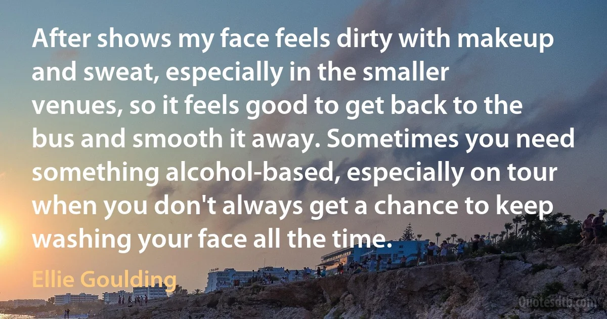 After shows my face feels dirty with makeup and sweat, especially in the smaller venues, so it feels good to get back to the bus and smooth it away. Sometimes you need something alcohol-based, especially on tour when you don't always get a chance to keep washing your face all the time. (Ellie Goulding)