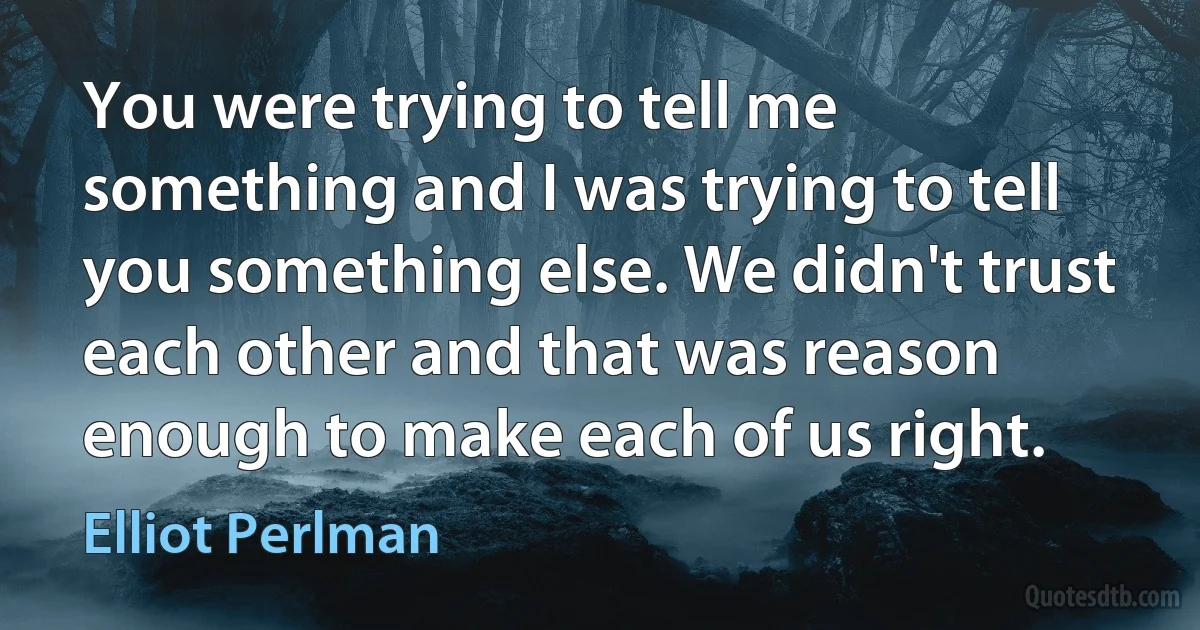 You were trying to tell me something and I was trying to tell you something else. We didn't trust each other and that was reason enough to make each of us right. (Elliot Perlman)