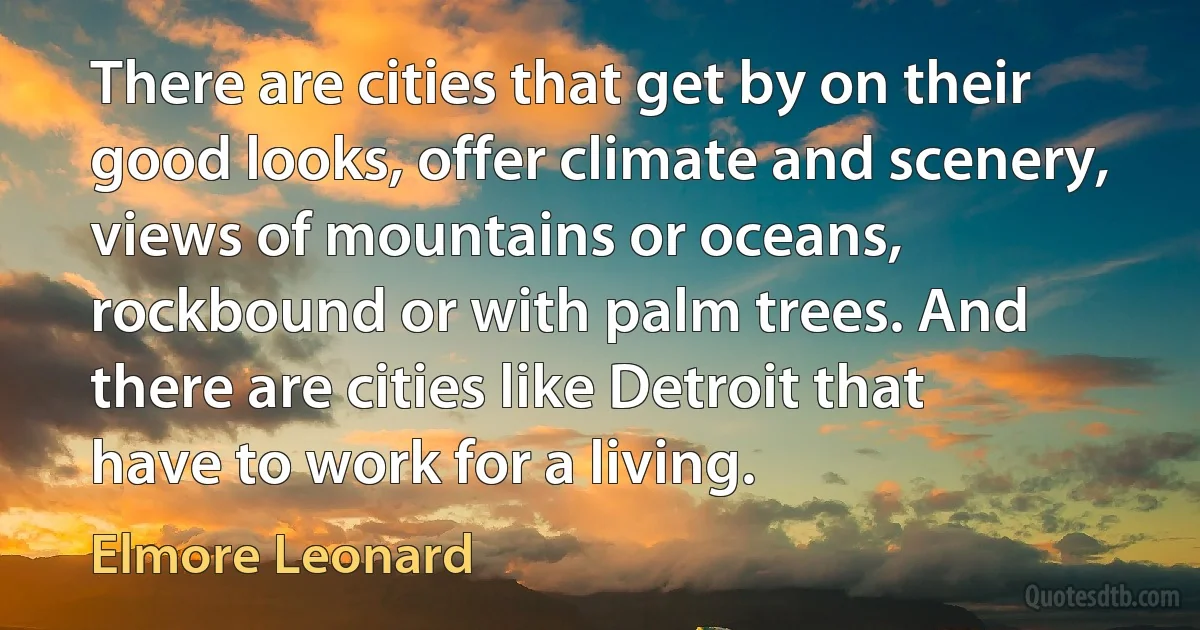 There are cities that get by on their good looks, offer climate and scenery, views of mountains or oceans, rockbound or with palm trees. And there are cities like Detroit that have to work for a living. (Elmore Leonard)