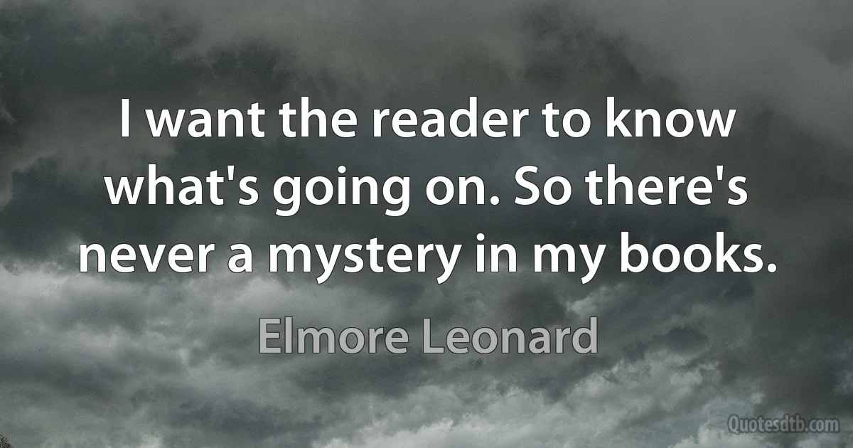 I want the reader to know what's going on. So there's never a mystery in my books. (Elmore Leonard)