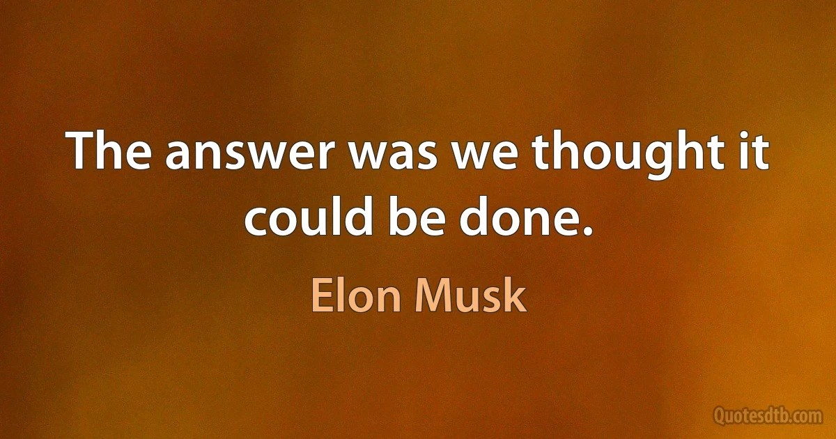 The answer was we thought it could be done. (Elon Musk)