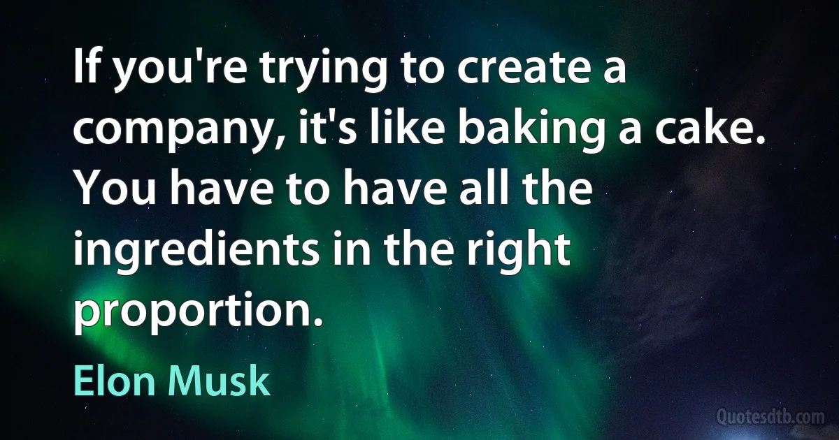 If you're trying to create a company, it's like baking a cake. You have to have all the ingredients in the right proportion. (Elon Musk)