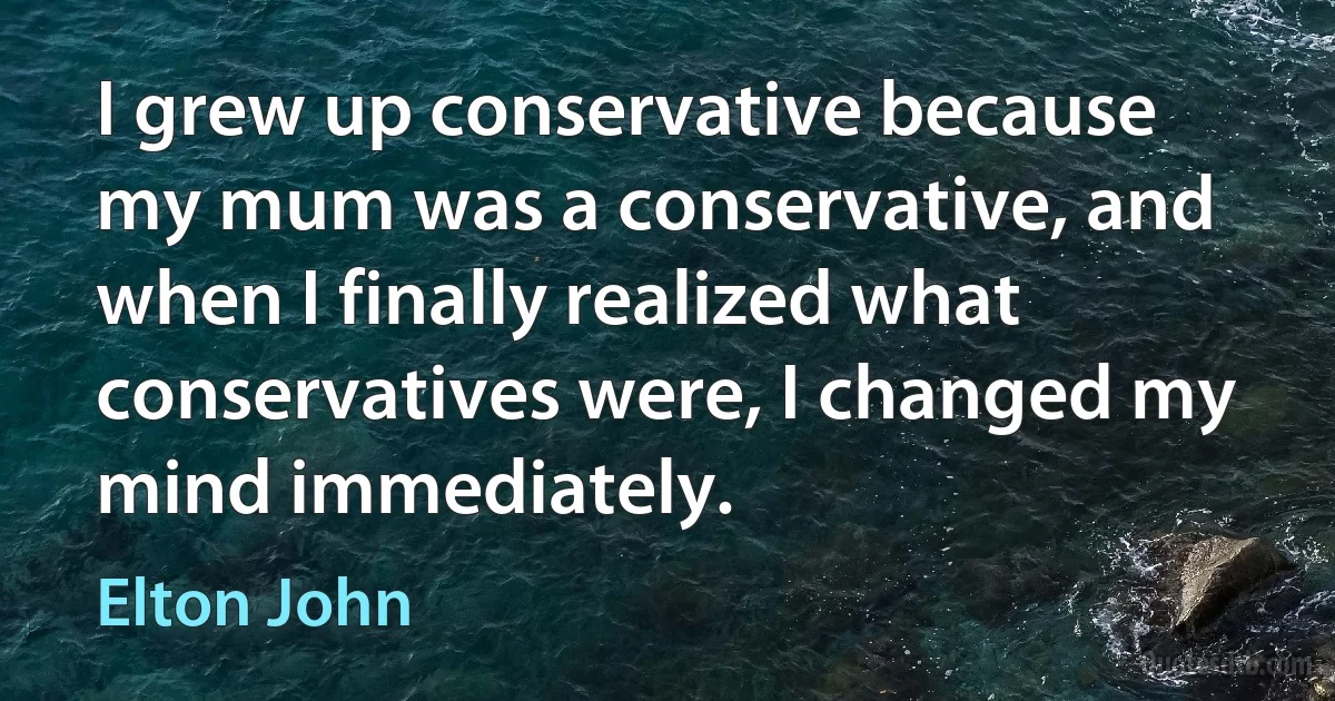 I grew up conservative because my mum was a conservative, and when I finally realized what conservatives were, I changed my mind immediately. (Elton John)