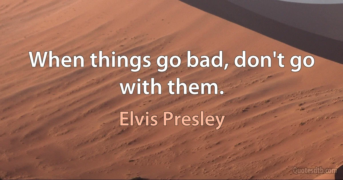 When things go bad, don't go with them. (Elvis Presley)