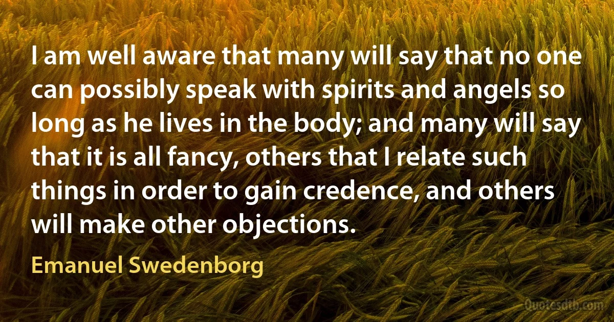 I am well aware that many will say that no one can possibly speak with spirits and angels so long as he lives in the body; and many will say that it is all fancy, others that I relate such things in order to gain credence, and others will make other objections. (Emanuel Swedenborg)