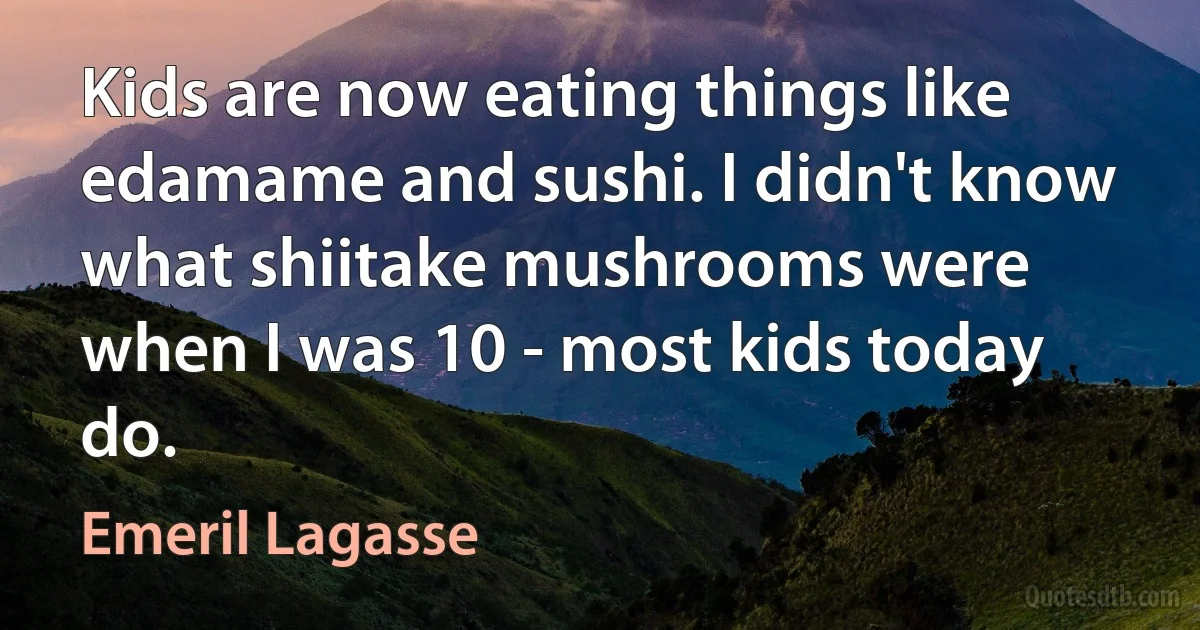 Kids are now eating things like edamame and sushi. I didn't know what shiitake mushrooms were when I was 10 - most kids today do. (Emeril Lagasse)