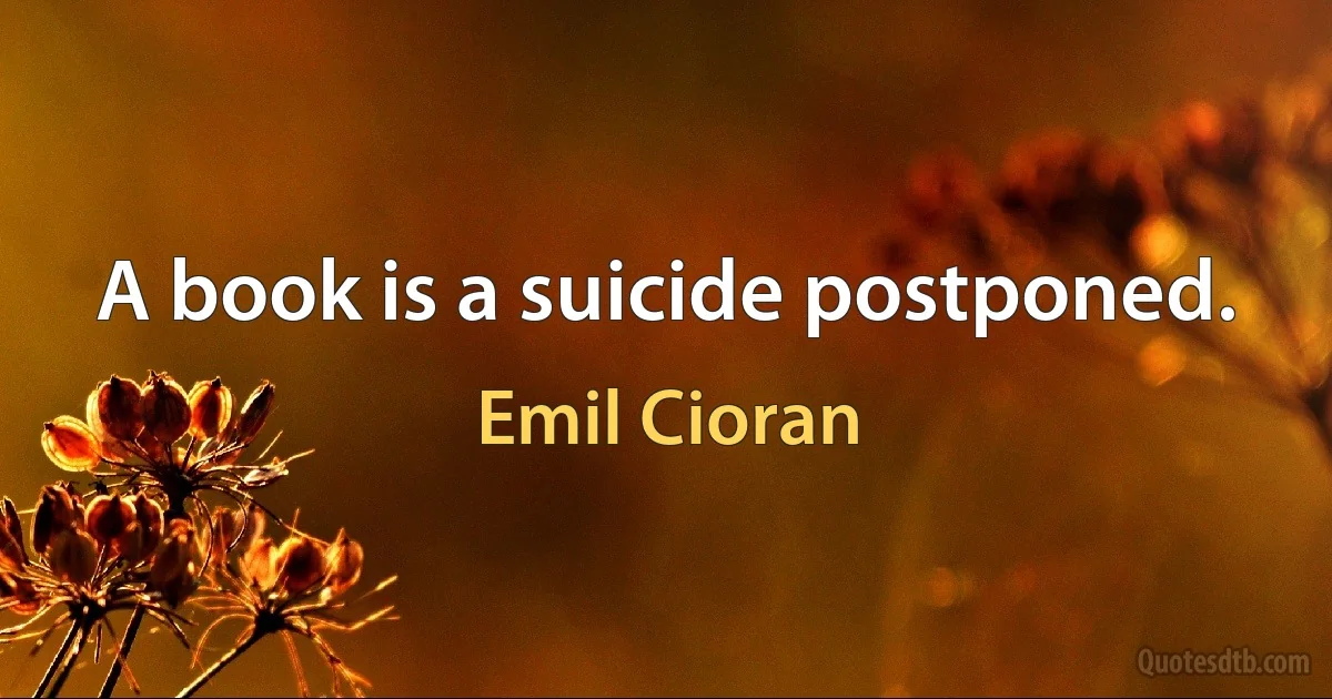 A book is a suicide postponed. (Emil Cioran)