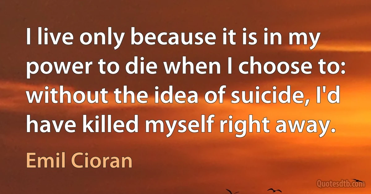 I live only because it is in my power to die when I choose to: without the idea of suicide, I'd have killed myself right away. (Emil Cioran)