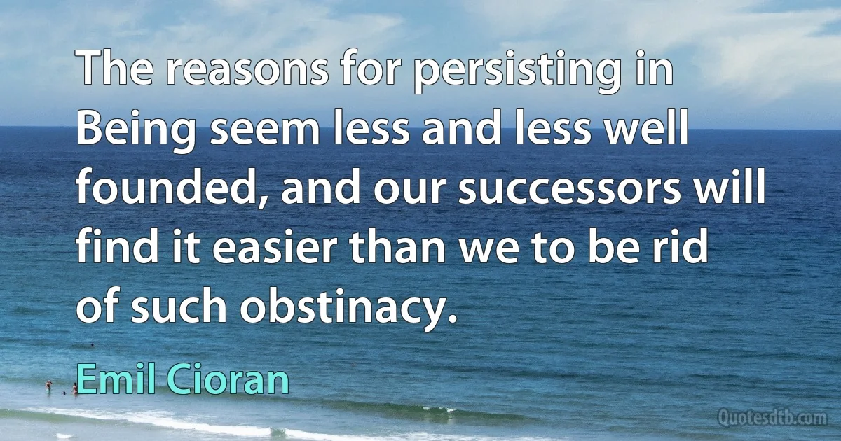 The reasons for persisting in Being seem less and less well founded, and our successors will find it easier than we to be rid of such obstinacy. (Emil Cioran)