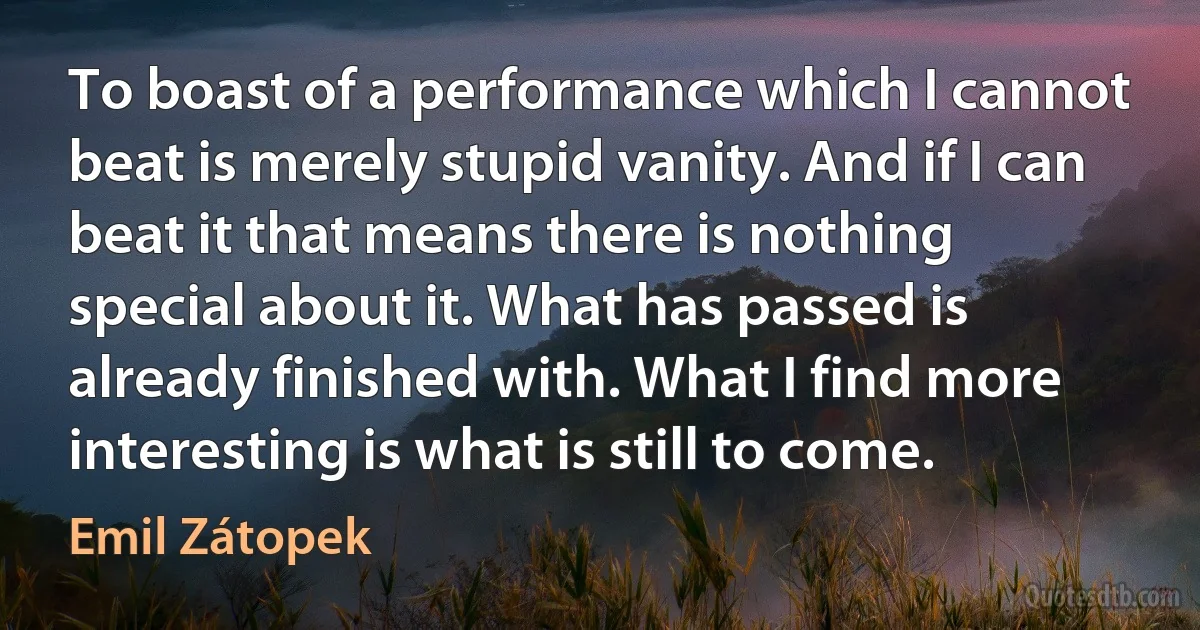 To boast of a performance which I cannot beat is merely stupid vanity. And if I can beat it that means there is nothing special about it. What has passed is already finished with. What I find more interesting is what is still to come. (Emil Zátopek)