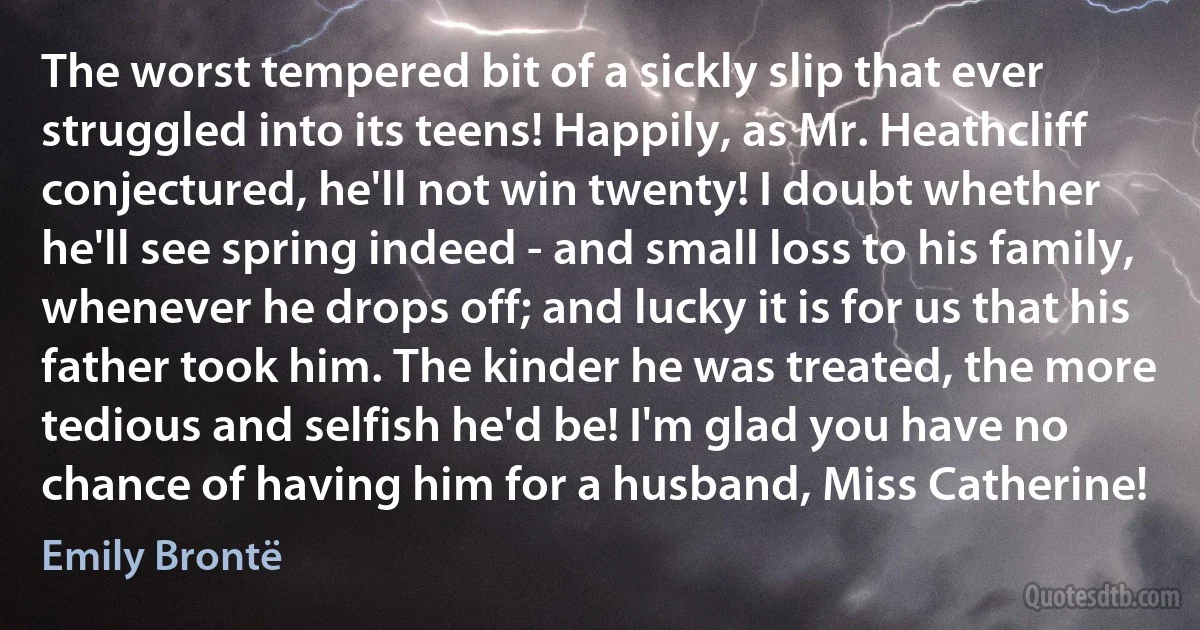 The worst tempered bit of a sickly slip that ever struggled into its teens! Happily, as Mr. Heathcliff conjectured, he'll not win twenty! I doubt whether he'll see spring indeed - and small loss to his family, whenever he drops off; and lucky it is for us that his father took him. The kinder he was treated, the more tedious and selfish he'd be! I'm glad you have no chance of having him for a husband, Miss Catherine! (Emily Brontë)