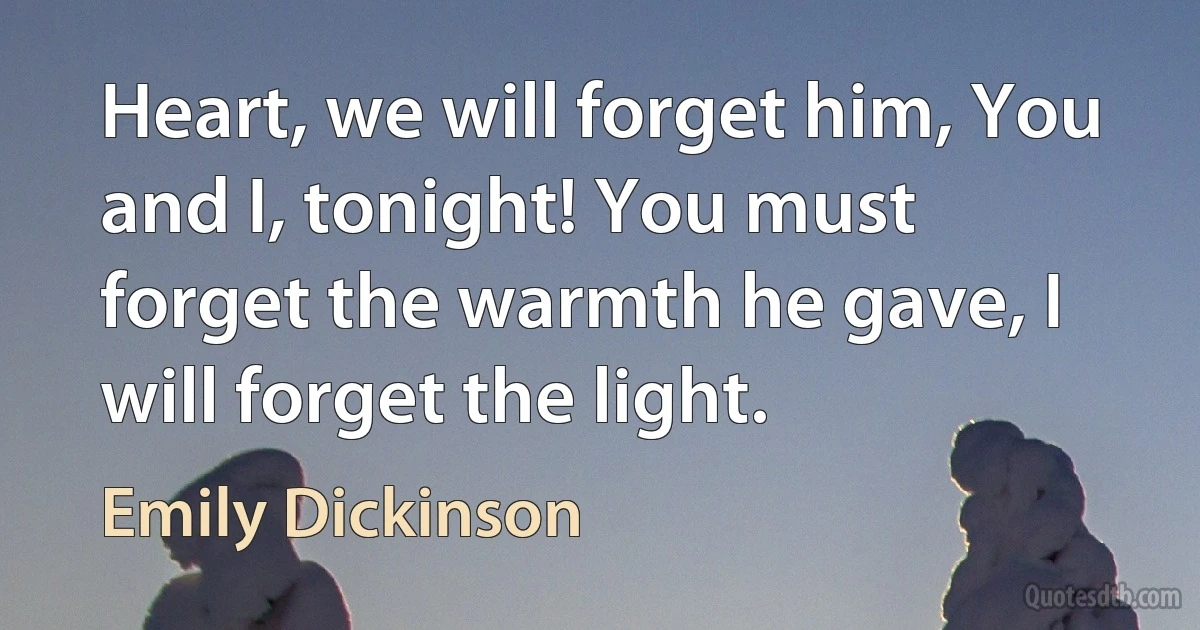 Heart, we will forget him, You and I, tonight! You must forget the warmth he gave, I will forget the light. (Emily Dickinson)