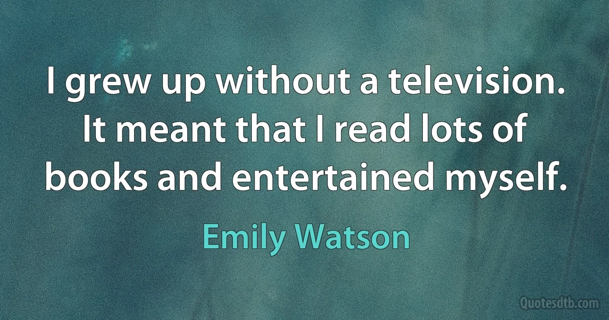 I grew up without a television. It meant that I read lots of books and entertained myself. (Emily Watson)