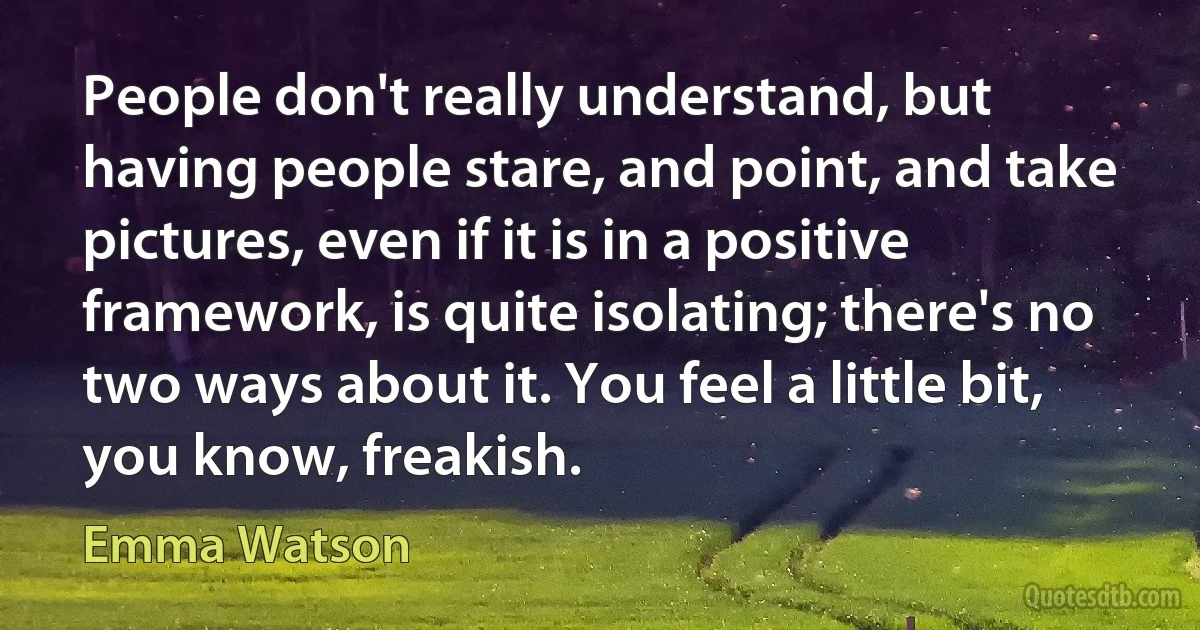 People don't really understand, but having people stare, and point, and take pictures, even if it is in a positive framework, is quite isolating; there's no two ways about it. You feel a little bit, you know, freakish. (Emma Watson)