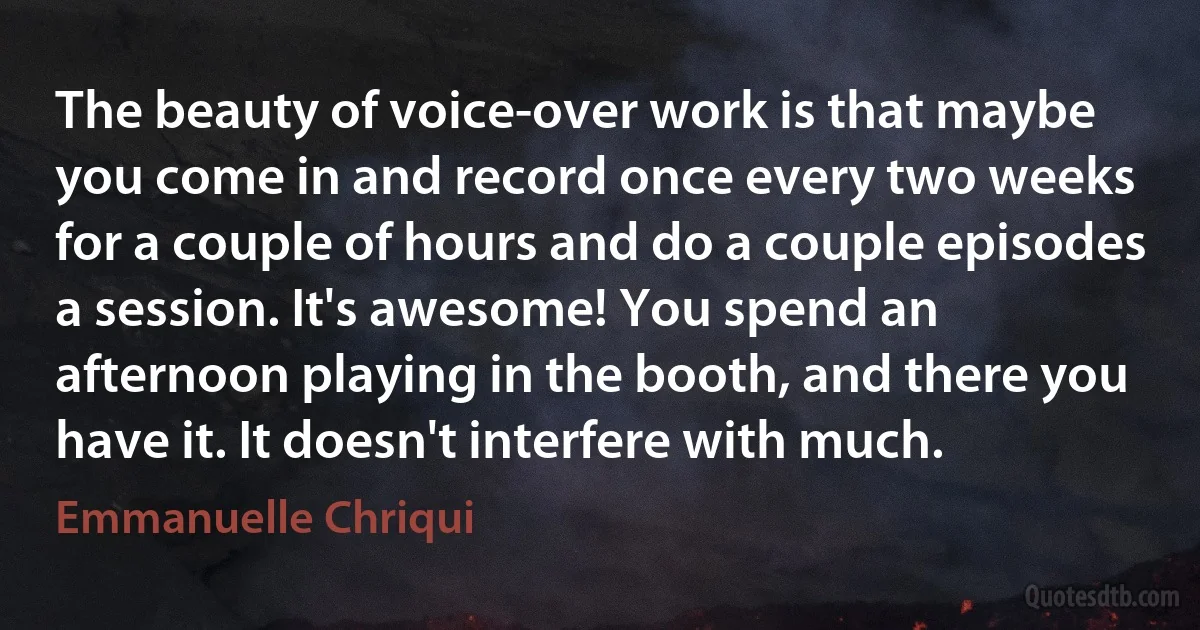 The beauty of voice-over work is that maybe you come in and record once every two weeks for a couple of hours and do a couple episodes a session. It's awesome! You spend an afternoon playing in the booth, and there you have it. It doesn't interfere with much. (Emmanuelle Chriqui)