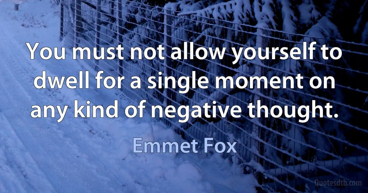 You must not allow yourself to dwell for a single moment on any kind of negative thought. (Emmet Fox)