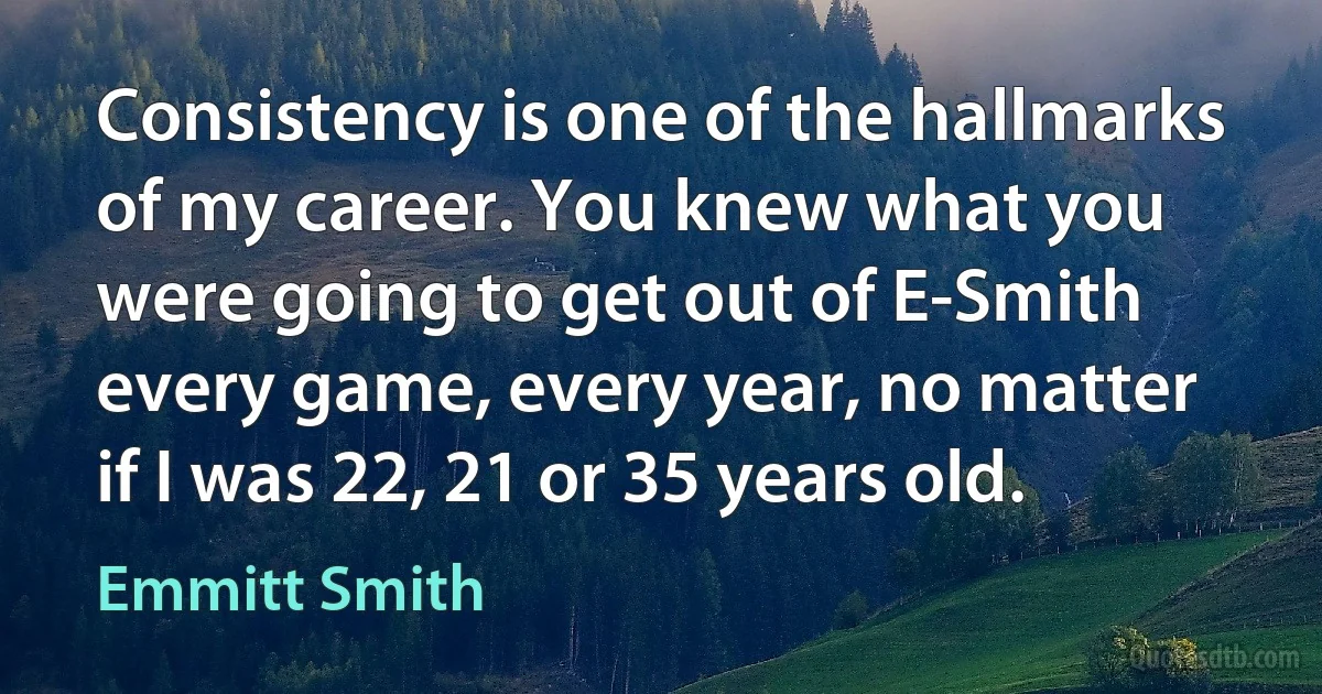 Consistency is one of the hallmarks of my career. You knew what you were going to get out of E-Smith every game, every year, no matter if I was 22, 21 or 35 years old. (Emmitt Smith)