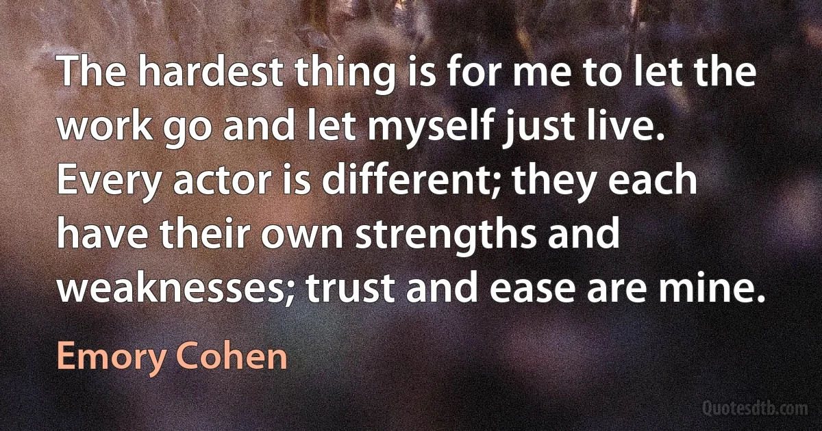 The hardest thing is for me to let the work go and let myself just live. Every actor is different; they each have their own strengths and weaknesses; trust and ease are mine. (Emory Cohen)