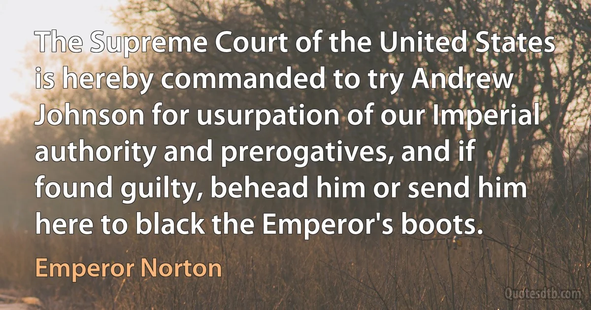 The Supreme Court of the United States is hereby commanded to try Andrew Johnson for usurpation of our Imperial authority and prerogatives, and if found guilty, behead him or send him here to black the Emperor's boots. (Emperor Norton)