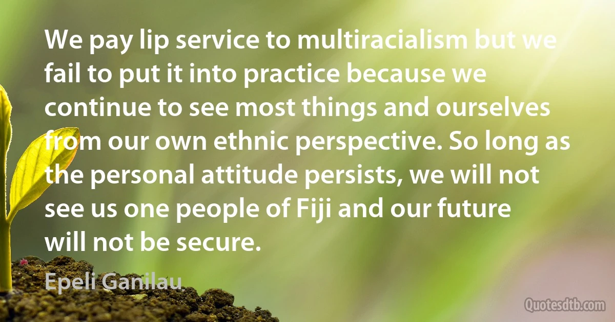 We pay lip service to multiracialism but we fail to put it into practice because we continue to see most things and ourselves from our own ethnic perspective. So long as the personal attitude persists, we will not see us one people of Fiji and our future will not be secure. (Epeli Ganilau)