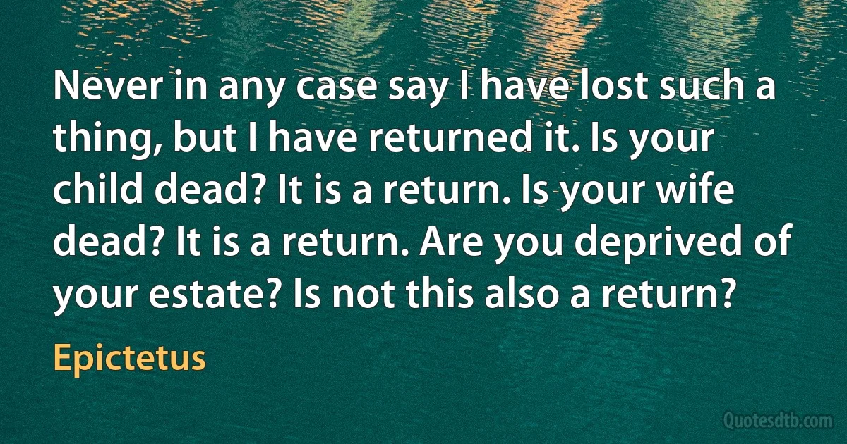 Never in any case say I have lost such a thing, but I have returned it. Is your child dead? It is a return. Is your wife dead? It is a return. Are you deprived of your estate? Is not this also a return? (Epictetus)