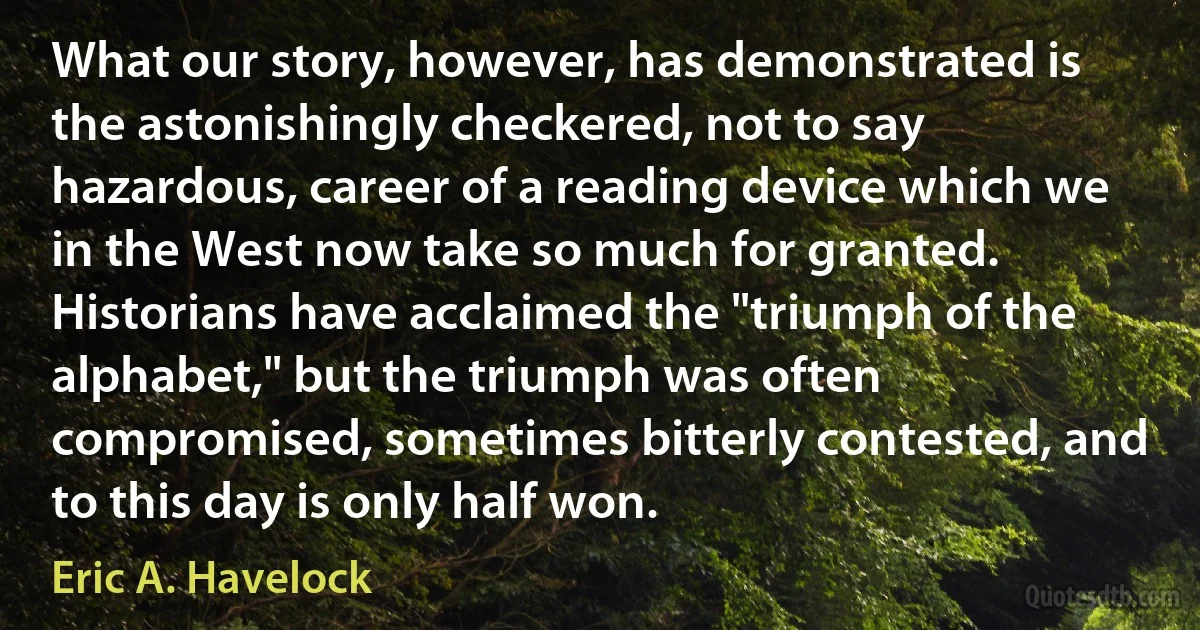 What our story, however, has demonstrated is the astonishingly checkered, not to say hazardous, career of a reading device which we in the West now take so much for granted. Historians have acclaimed the "triumph of the alphabet," but the triumph was often compromised, sometimes bitterly contested, and to this day is only half won. (Eric A. Havelock)