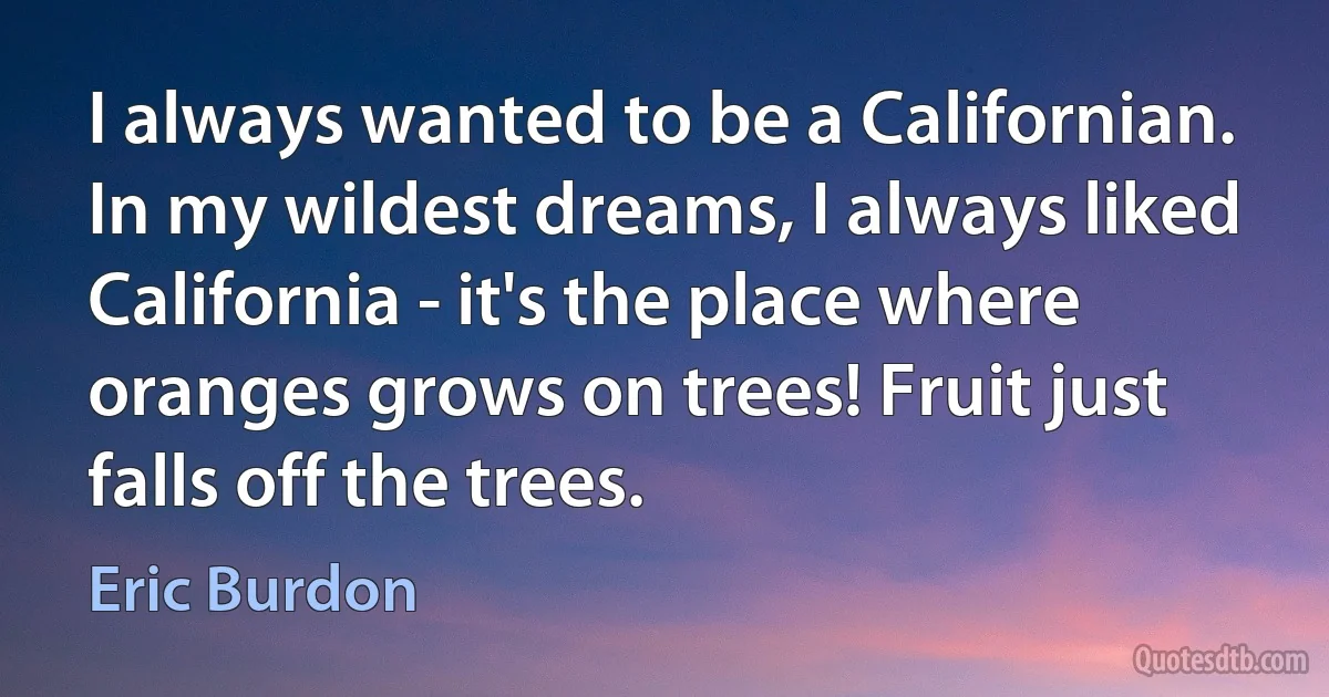 I always wanted to be a Californian. In my wildest dreams, I always liked California - it's the place where oranges grows on trees! Fruit just falls off the trees. (Eric Burdon)