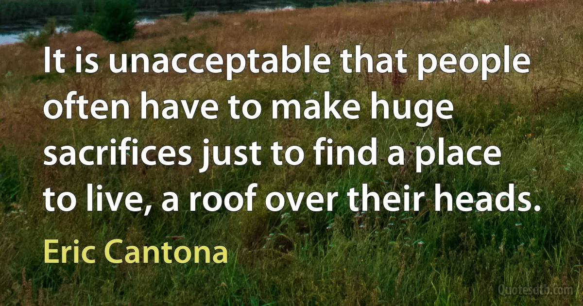 It is unacceptable that people often have to make huge sacrifices just to find a place to live, a roof over their heads. (Eric Cantona)