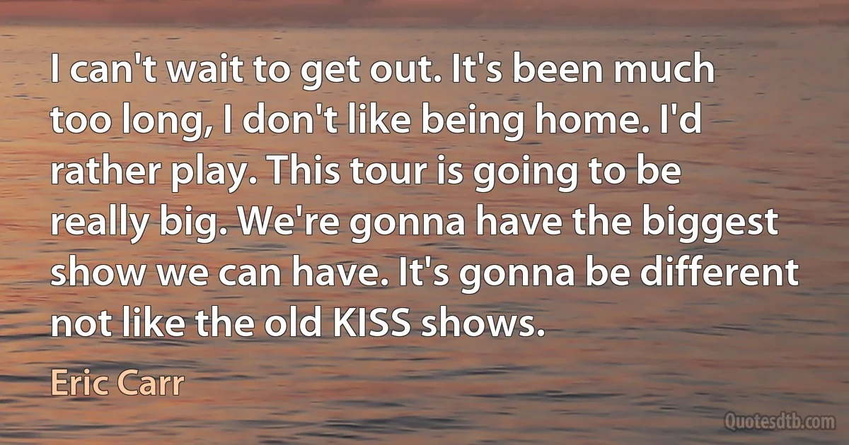 I can't wait to get out. It's been much too long, I don't like being home. I'd rather play. This tour is going to be really big. We're gonna have the biggest show we can have. It's gonna be different not like the old KISS shows. (Eric Carr)