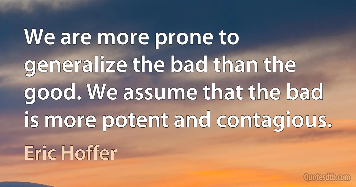 We are more prone to generalize the bad than the good. We assume that the bad is more potent and contagious. (Eric Hoffer)