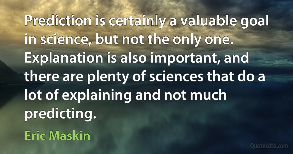 Prediction is certainly a valuable goal in science, but not the only one. Explanation is also important, and there are plenty of sciences that do a lot of explaining and not much predicting. (Eric Maskin)