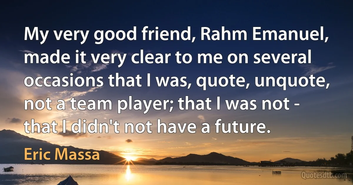 My very good friend, Rahm Emanuel, made it very clear to me on several occasions that I was, quote, unquote, not a team player; that I was not - that I didn't not have a future. (Eric Massa)