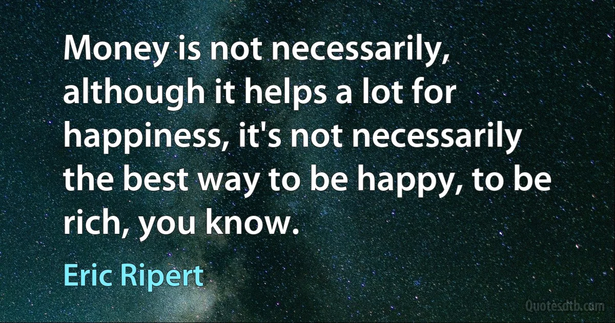 Money is not necessarily, although it helps a lot for happiness, it's not necessarily the best way to be happy, to be rich, you know. (Eric Ripert)