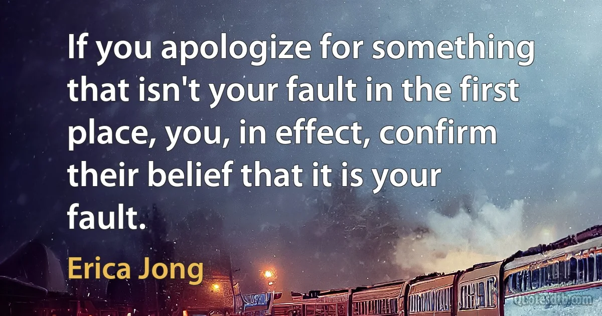 If you apologize for something that isn't your fault in the first place, you, in effect, confirm their belief that it is your fault. (Erica Jong)