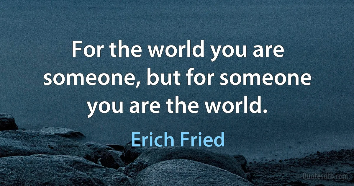 For the world you are someone, but for someone you are the world. (Erich Fried)