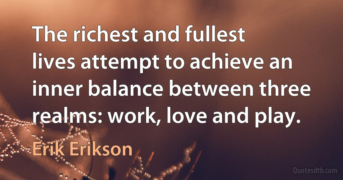 The richest and fullest lives attempt to achieve an inner balance between three realms: work, love and play. (Erik Erikson)