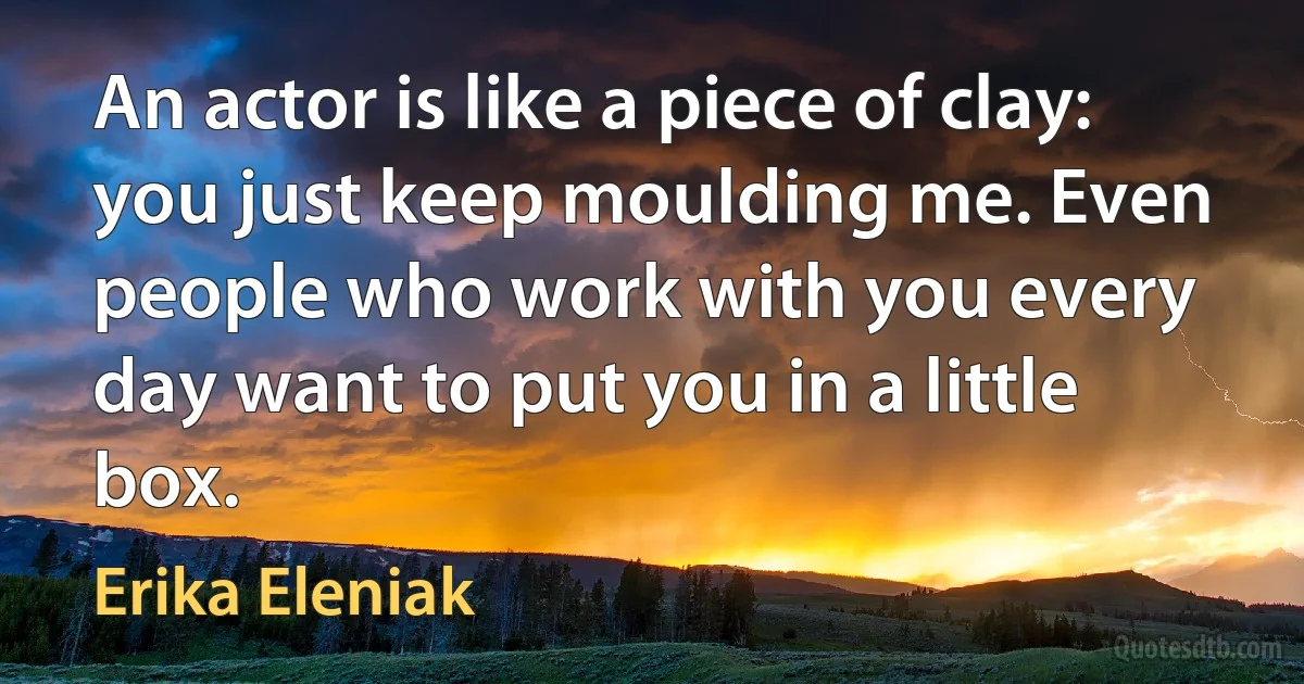 An actor is like a piece of clay: you just keep moulding me. Even people who work with you every day want to put you in a little box. (Erika Eleniak)