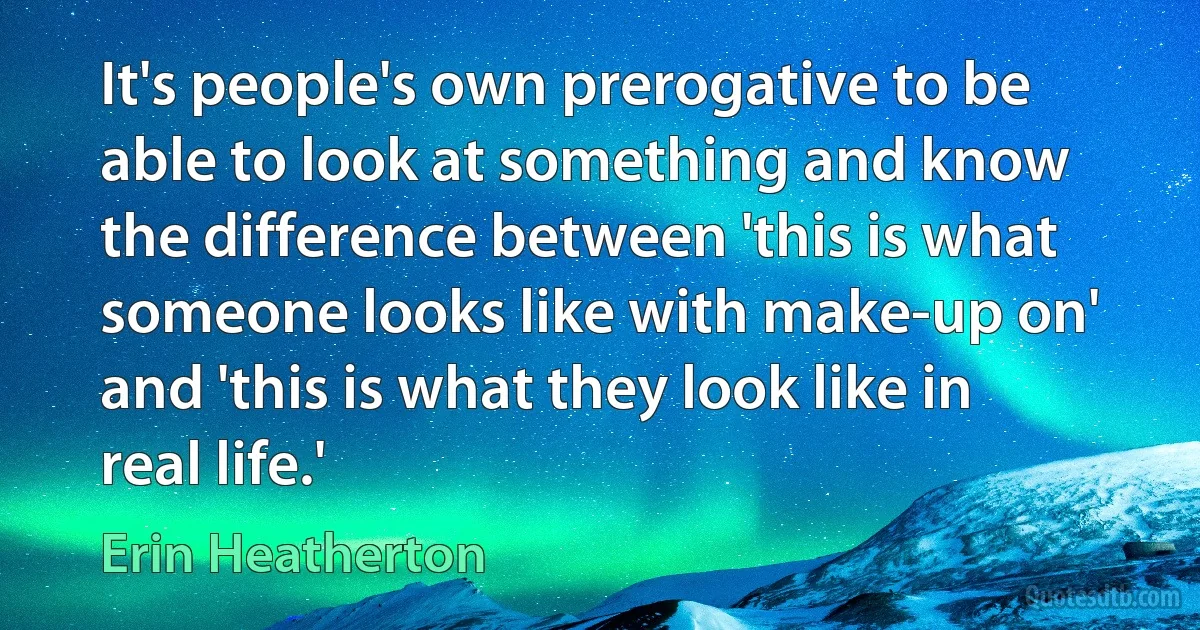 It's people's own prerogative to be able to look at something and know the difference between 'this is what someone looks like with make-up on' and 'this is what they look like in real life.' (Erin Heatherton)