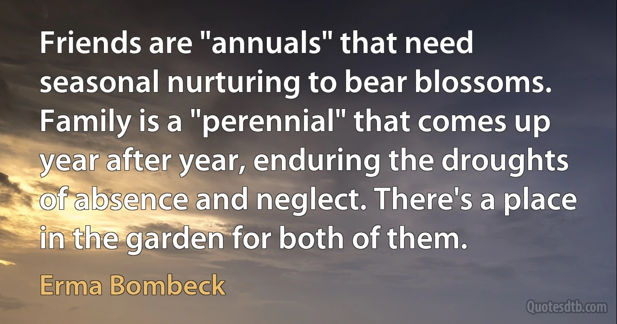 Friends are "annuals" that need seasonal nurturing to bear blossoms. Family is a "perennial" that comes up year after year, enduring the droughts of absence and neglect. There's a place in the garden for both of them. (Erma Bombeck)