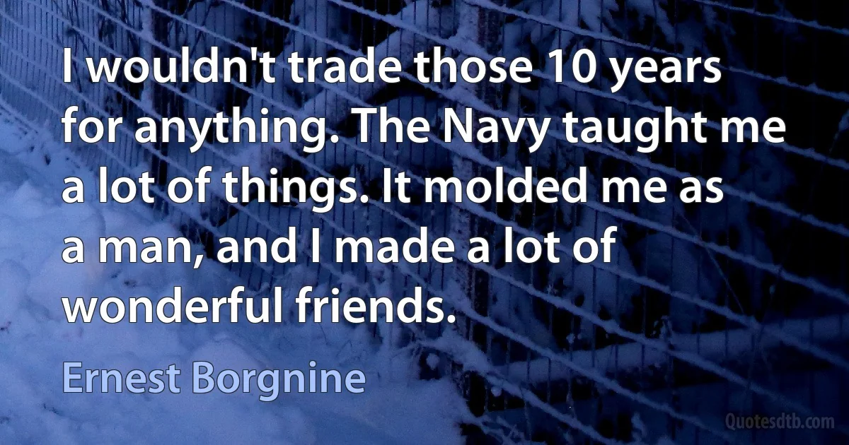 I wouldn't trade those 10 years for anything. The Navy taught me a lot of things. It molded me as a man, and I made a lot of wonderful friends. (Ernest Borgnine)