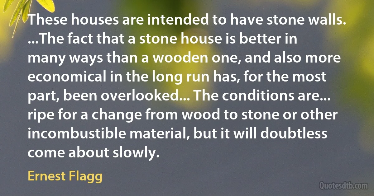 These houses are intended to have stone walls. ...The fact that a stone house is better in many ways than a wooden one, and also more economical in the long run has, for the most part, been overlooked... The conditions are... ripe for a change from wood to stone or other incombustible material, but it will doubtless come about slowly. (Ernest Flagg)