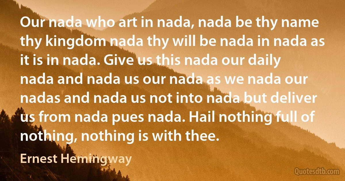 Our nada who art in nada, nada be thy name thy kingdom nada thy will be nada in nada as it is in nada. Give us this nada our daily nada and nada us our nada as we nada our nadas and nada us not into nada but deliver us from nada pues nada. Hail nothing full of nothing, nothing is with thee. (Ernest Hemingway)