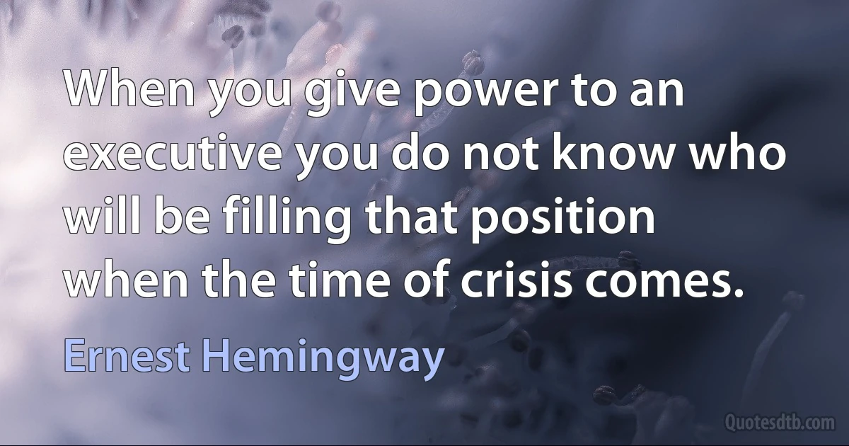 When you give power to an executive you do not know who will be filling that position when the time of crisis comes. (Ernest Hemingway)